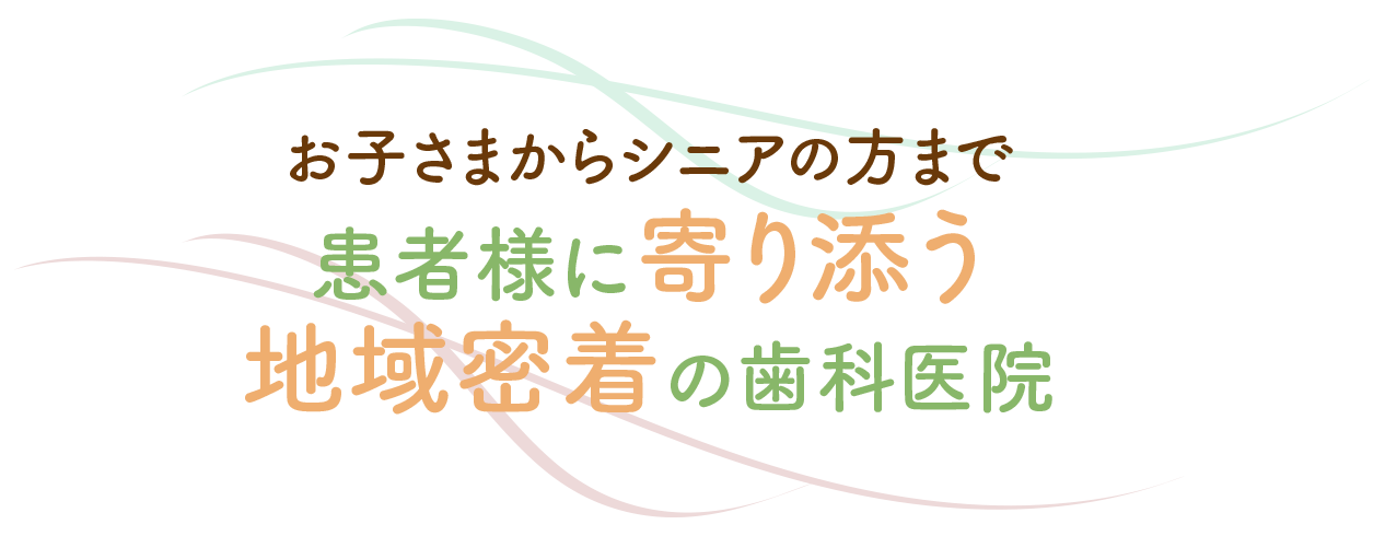 お子さまからシニアの方まで 患者様に寄り添う 地域密着の歯科医院